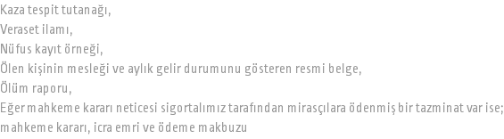 Kaza tespit tutanağı, Veraset ilamı, Nüfus kayıt örneği, Ölen kişinin mesleği ve aylık gelir durumunu gösteren resmi belge, Ölüm raporu, Eğer mahkeme kararı neticesi sigortalımız tarafından mirasçılara ödenmiş bir tazminat var ise; mahkeme kararı, icra emri ve ödeme makbuzu