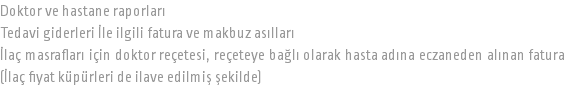 Doktor ve hastane raporları Tedavi giderleri İle ilgili fatura ve makbuz asılları İlaç masrafları için doktor reçetesi, reçeteye bağlı olarak hasta adına eczaneden alınan fatura (İlaç fiyat küpürleri de ilave edilmiş şekilde)