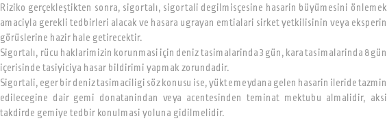 Riziko gerçekleştikten sonra, sigortalı, sigortali degilmisçesine hasarin büyümesini önlemek amaciyla gerekli tedbirleri alacak ve hasara ugrayan emtialari sirket yetkilisinin veya eksperin görüslerine hazir hale getirecektir. Sigortalı, rücu haklarimizin korunmasi için deniz tasimalarinda 3 gün, kara tasimalarinda 8 gün içerisinde tasiyiciya hasar bildirimi yapmak zorundadir. Sigortali, eger bir deniz tasimaciligi söz konusu ise, yükte meydana gelen hasarin ileride tazmin edilecegine dair gemi donatanindan veya acentesinden teminat mektubu almalidir, aksi takdirde gemiye tedbir konulmasi yoluna gidilmelidir.